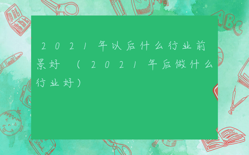 2021年以后什么行业前景好 (2021年后做什么行业好)